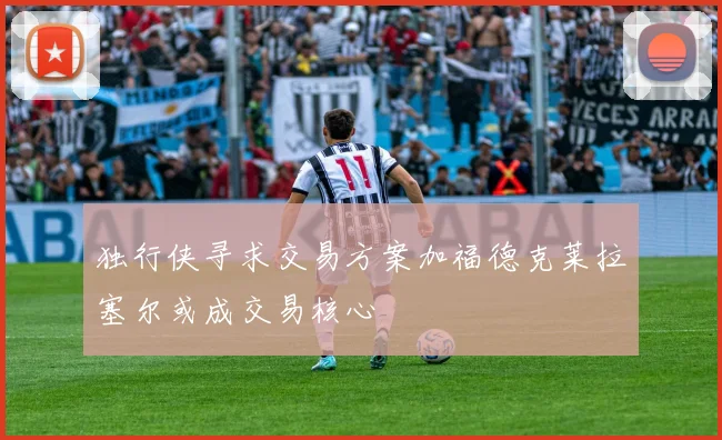 独行侠寻求交易方案加福德克莱拉塞尔或成交易核心