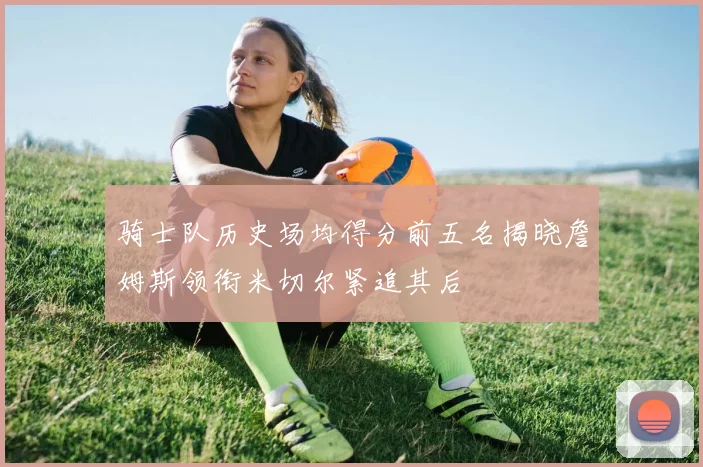 骑士队历史场均得分前五名揭晓詹姆斯领衔米切尔紧追其后
