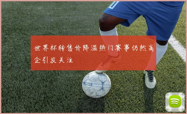 世界杯转售价降温热门赛事仍然高企引发关注
