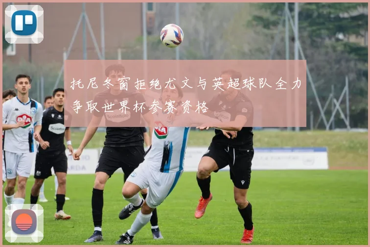 托尼冬窗拒绝尤文与英超球队全力争取世界杯参赛资格