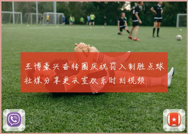 王博豪兴奋转圈庆祝罚入制胜点球社媒分享更衣室欢乐时刻视频