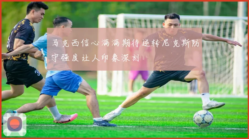 马克西信心满满期待逆转尼克斯防守强度让人印象深刻