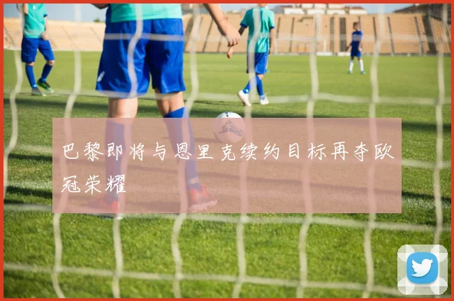 巴黎即将与恩里克续约目标再夺欧冠荣耀