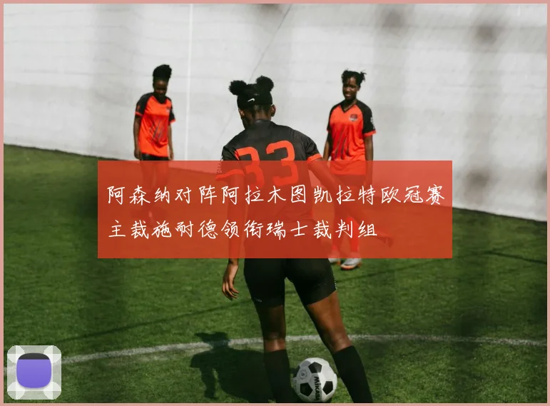 阿森纳对阵阿拉木图凯拉特欧冠赛主裁施耐德领衔瑞士裁判组