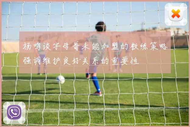 杨鸣谈字母哥未能加盟的教练策略强调维护良好关系的重要性