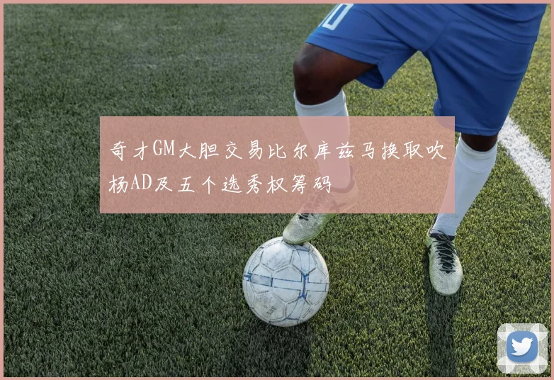 奇才GM大胆交易比尔库兹马换取吹杨AD及五个选秀权筹码