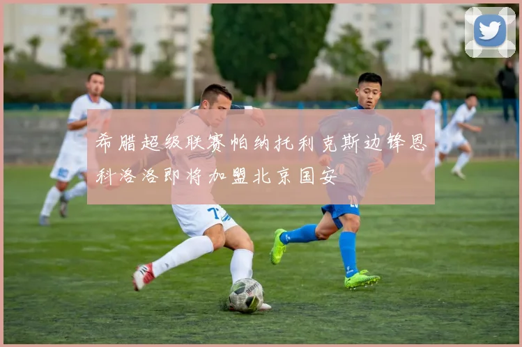 希腊超级联赛帕纳托利克斯边锋恩科洛洛即将加盟北京国安
