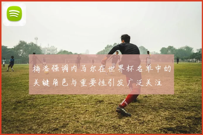 梅洛强调内马尔在世界杯名单中的关键角色与重要性引发广泛关注