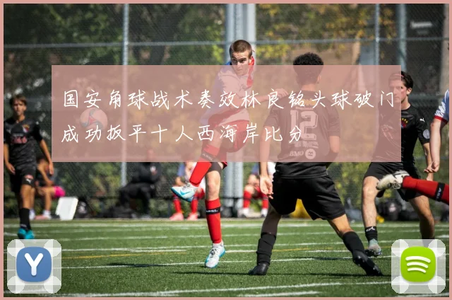 国安角球战术奏效林良铭头球破门成功扳平十人西海岸比分