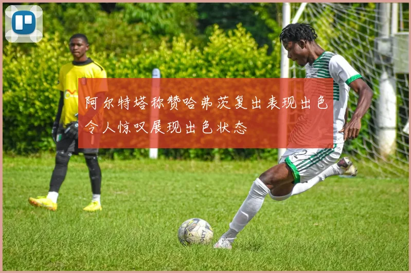 阿尔特塔称赞哈弗茨复出表现出色令人惊叹展现出色状态
