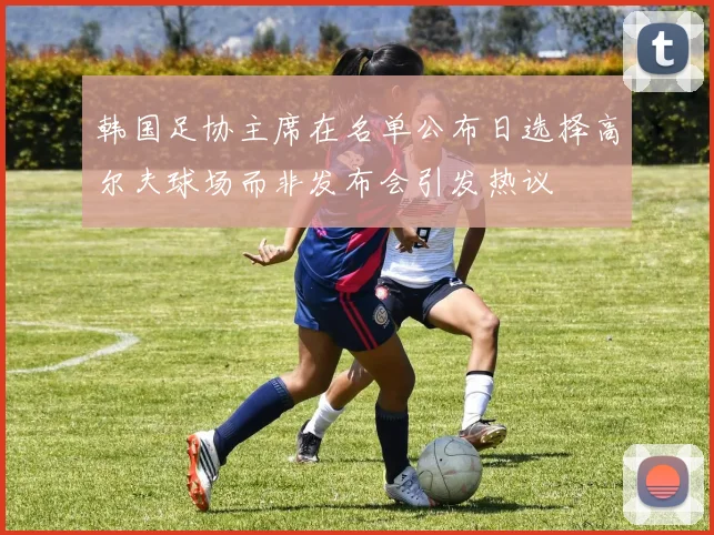 韩国足协主席在名单公布日选择高尔夫球场而非发布会引发热议