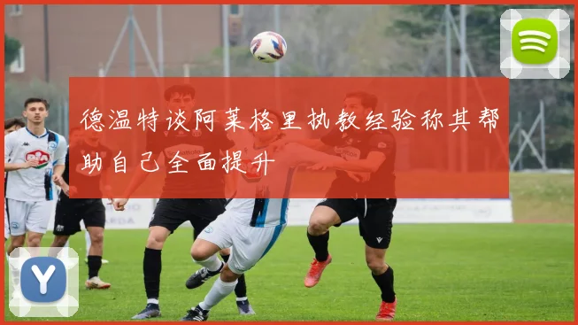德温特谈阿莱格里执教经验称其帮助自己全面提升